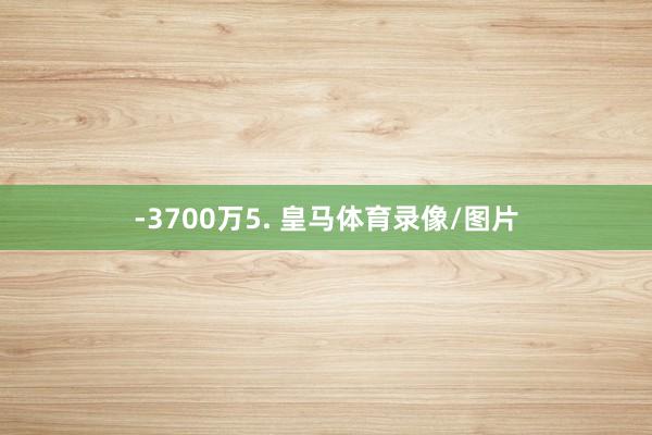 -3700万5. 皇马体育录像/图片