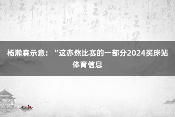 杨瀚森示意：“这亦然比赛的一部分2024买球站体育信息