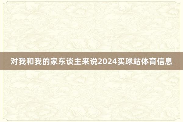 对我和我的家东谈主来说2024买球站体育信息