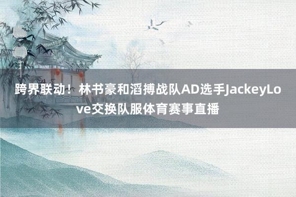跨界联动!林书豪和滔搏战队AD选手JackeyLove交换队服体育赛事直播