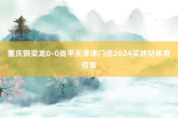重庆铜梁龙0-0战平天津津门虎2024买球站体育信息