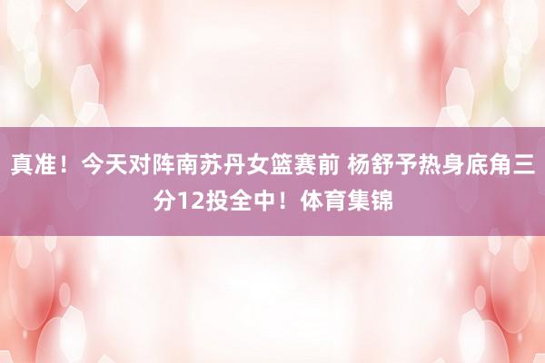 真准！今天对阵南苏丹女篮赛前 杨舒予热身底角三分12投全中！体育集锦