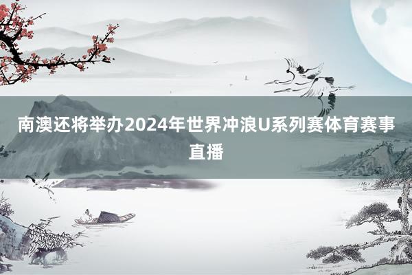 南澳还将举办2024年世界冲浪U系列赛体育赛事直播