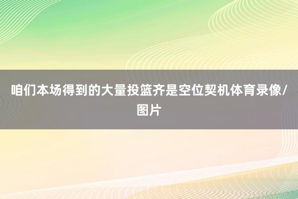 咱们本场得到的大量投篮齐是空位契机体育录像/图片